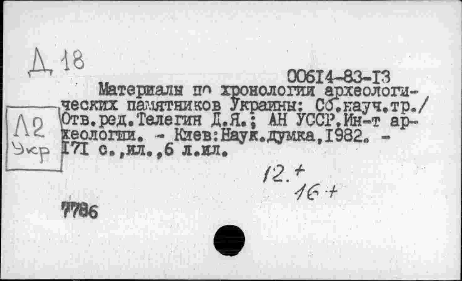 ﻿00614-83-13 хронологии археологи-, > Украины: Со.науч.тр./ ‘ ‘ АН УССР.Ин-т ар-
Материалы пп
.ческих памятников Украины Отв.ред.Телегин Д.Я.; /" ' хеологии. - Кйев:Наук.думка. 1982 171 о.,ил.,6 л.ил.
9786